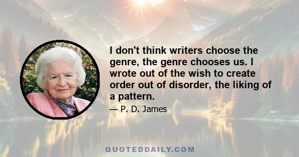 I don't think writers choose the genre, the genre chooses us. I wrote out of the wish to create order out of disorder, the liking of a pattern.