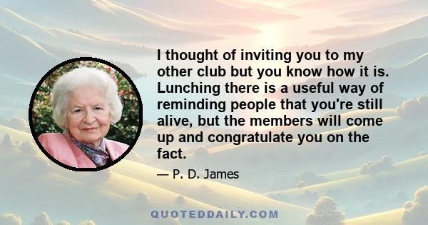 I thought of inviting you to my other club but you know how it is. Lunching there is a useful way of reminding people that you're still alive, but the members will come up and congratulate you on the fact.