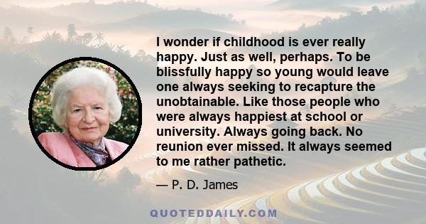 I wonder if childhood is ever really happy. Just as well, perhaps. To be blissfully happy so young would leave one always seeking to recapture the unobtainable. Like those people who were always happiest at school or