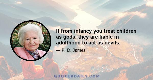 If from infancy you treat children as gods, they are liable in adulthood to act as devils.