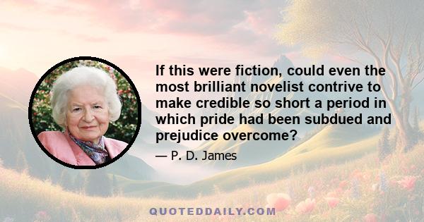 If this were fiction, could even the most brilliant novelist contrive to make credible so short a period in which pride had been subdued and prejudice overcome?