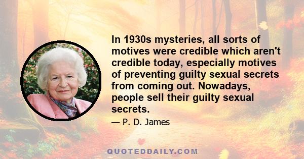 In 1930s mysteries, all sorts of motives were credible which aren't credible today, especially motives of preventing guilty sexual secrets from coming out. Nowadays, people sell their guilty sexual secrets.