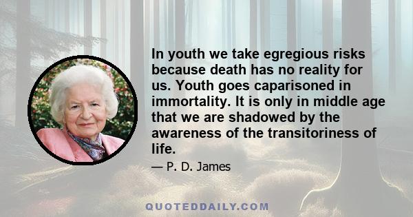 In youth we take egregious risks because death has no reality for us. Youth goes caparisoned in immortality. It is only in middle age that we are shadowed by the awareness of the transitoriness of life.