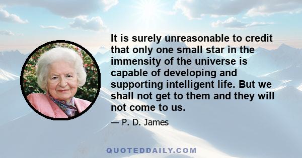 It is surely unreasonable to credit that only one small star in the immensity of the universe is capable of developing and supporting intelligent life. But we shall not get to them and they will not come to us.