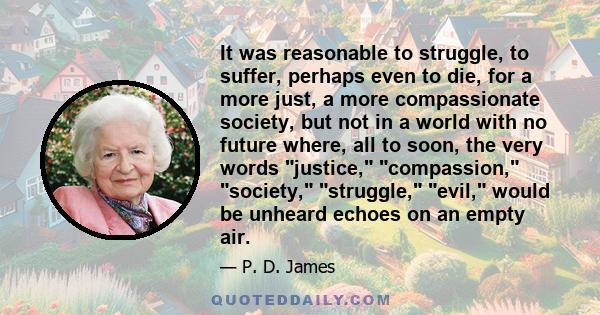 It was reasonable to struggle, to suffer, perhaps even to die, for a more just, a more compassionate society, but not in a world with no future where, all to soon, the very words justice, compassion, society, struggle,