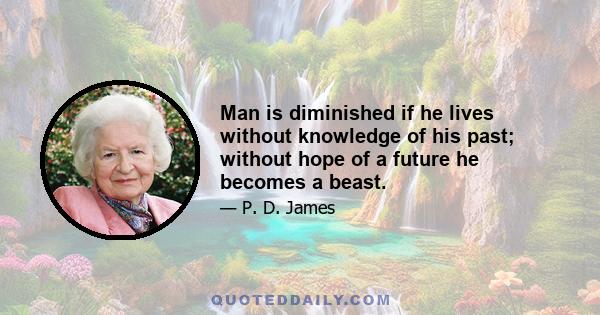 Man is diminished if he lives without knowledge of his past; without hope of a future he becomes a beast.