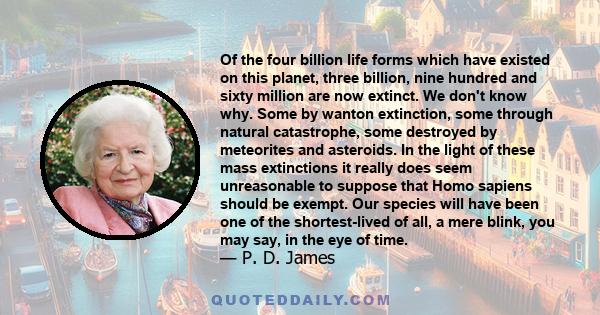 Of the four billion life forms which have existed on this planet, three billion, nine hundred and sixty million are now extinct. We don't know why. Some by wanton extinction, some through natural catastrophe, some