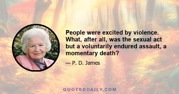 People were excited by violence. What, after all, was the sexual act but a voluntarily endured assault, a momentary death?