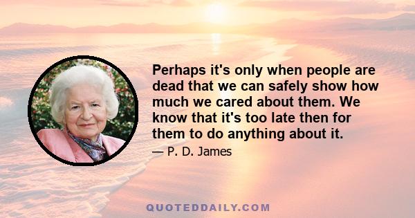 Perhaps it's only when people are dead that we can safely show how much we cared about them. We know that it's too late then for them to do anything about it.