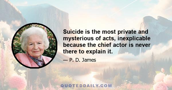 Suicide is the most private and mysterious of acts, inexplicable because the chief actor is never there to explain it.