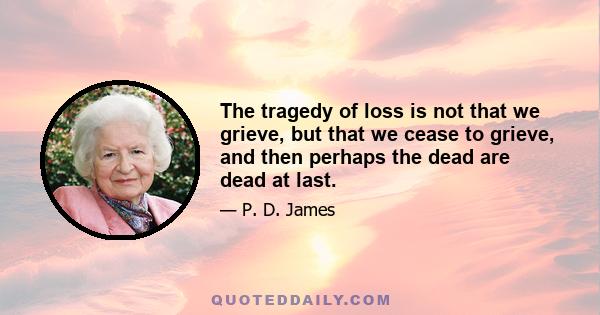 The tragedy of loss is not that we grieve, but that we cease to grieve, and then perhaps the dead are dead at last.