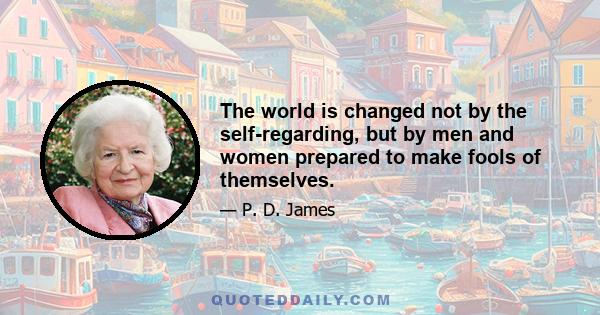 The world is changed not by the self-regarding, but by men and women prepared to make fools of themselves.