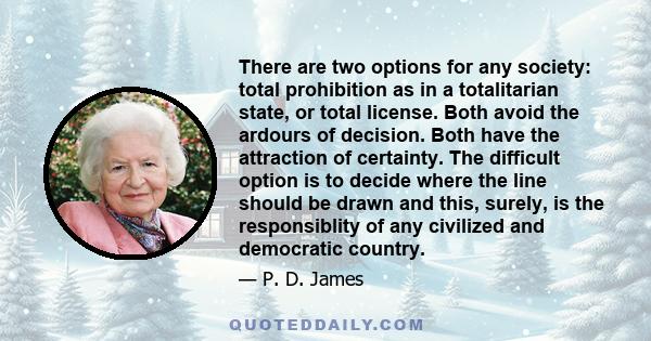 There are two options for any society: total prohibition as in a totalitarian state, or total license. Both avoid the ardours of decision. Both have the attraction of certainty. The difficult option is to decide where