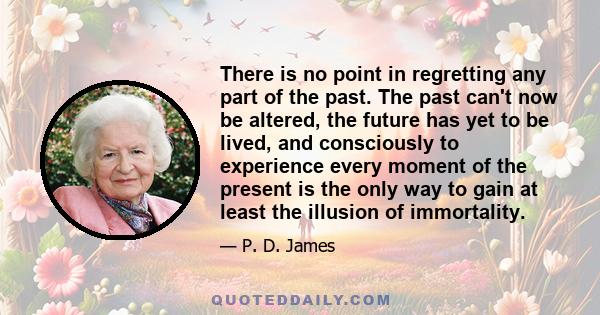 There is no point in regretting any part of the past. The past can't now be altered, the future has yet to be lived, and consciously to experience every moment of the present is the only way to gain at least the