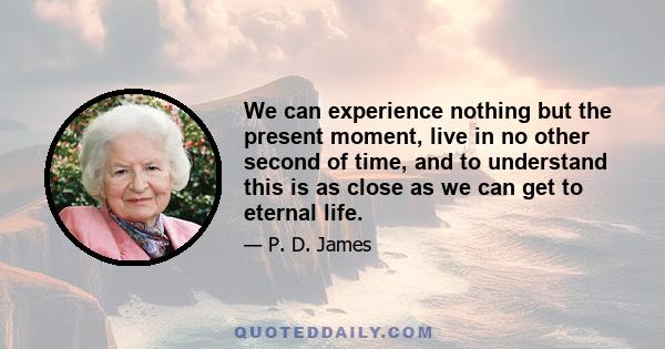 We can experience nothing but the present moment, live in no other second of time, and to understand this is as close as we can get to eternal life.