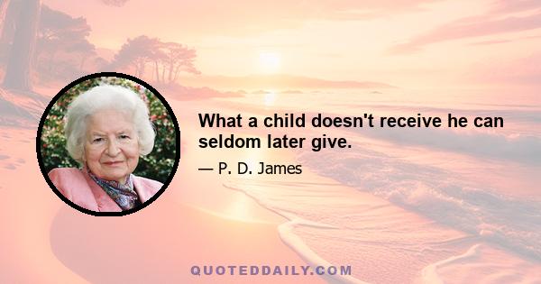 What a child doesn't receive he can seldom later give.