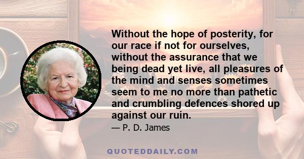 Without the hope of posterity, for our race if not for ourselves, without the assurance that we being dead yet live, all pleasures of the mind and senses sometimes seem to me no more than pathetic and crumbling defences 