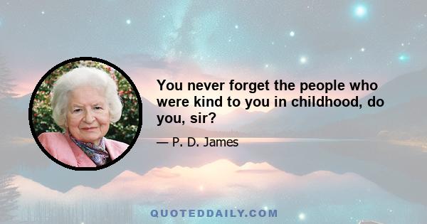 You never forget the people who were kind to you in childhood, do you, sir?