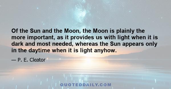 Of the Sun and the Moon, the Moon is plainly the more important, as it provides us with light when it is dark and most needed, whereas the Sun appears only in the daytime when it is light anyhow.