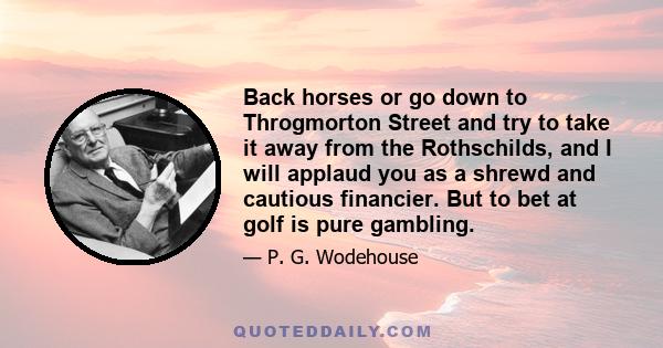 Back horses or go down to Throgmorton Street and try to take it away from the Rothschilds, and I will applaud you as a shrewd and cautious financier. But to bet at golf is pure gambling.