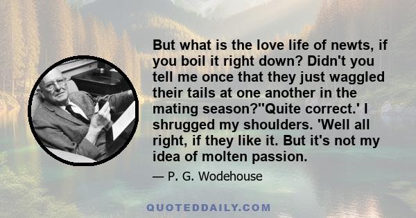 But what is the love life of newts, if you boil it right down? Didn't you tell me once that they just waggled their tails at one another in the mating season?''Quite correct.' I shrugged my shoulders. 'Well all right,