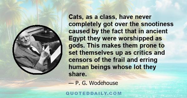 Cats, as a class, have never completely got over the snootiness caused by the fact that in ancient Egypt they were worshipped as gods. This makes them prone to set themselves up as critics and censors of the frail and