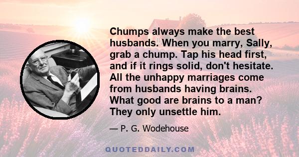 Chumps always make the best husbands. When you marry, Sally, grab a chump. Tap his head first, and if it rings solid, don't hesitate. All the unhappy marriages come from husbands having brains. What good are brains to a 