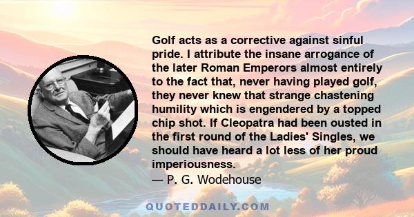 Golf acts as a corrective against sinful pride. I attribute the insane arrogance of the later Roman Emperors almost entirely to the fact that, never having played golf, they never knew that strange chastening humility