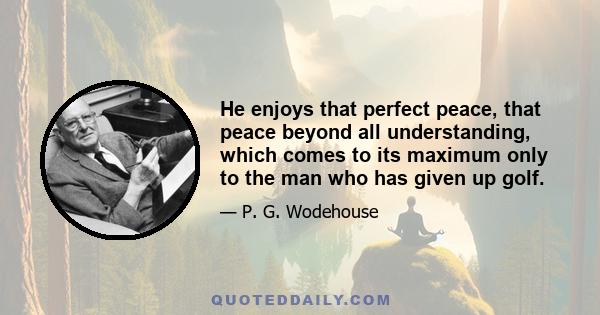 He enjoys that perfect peace, that peace beyond all understanding, which comes to its maximum only to the man who has given up golf.