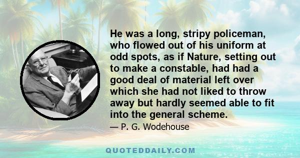 He was a long, stripy policeman, who flowed out of his uniform at odd spots, as if Nature, setting out to make a constable, had had a good deal of material left over which she had not liked to throw away but hardly