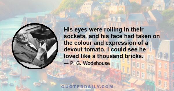 His eyes were rolling in their sockets, and his face had taken on the colour and expression of a devout tomato. I could see he loved like a thousand bricks.