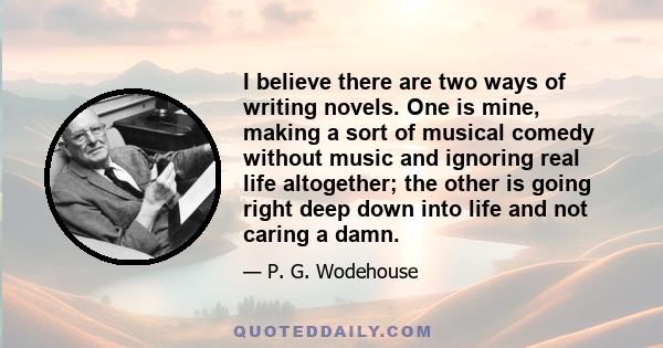 I believe there are two ways of writing novels. One is mine, making a sort of musical comedy without music and ignoring real life altogether; the other is going right deep down into life and not caring a damn.