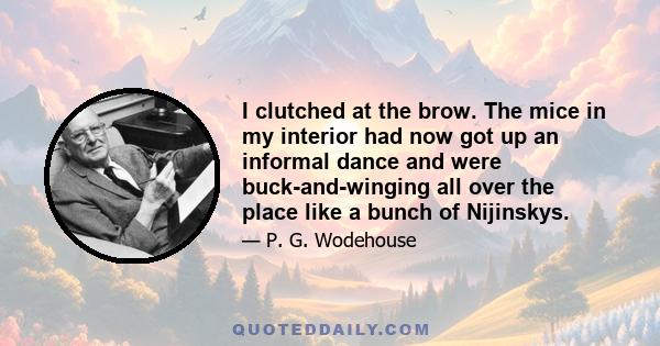 I clutched at the brow. The mice in my interior had now got up an informal dance and were buck-and-winging all over the place like a bunch of Nijinskys.