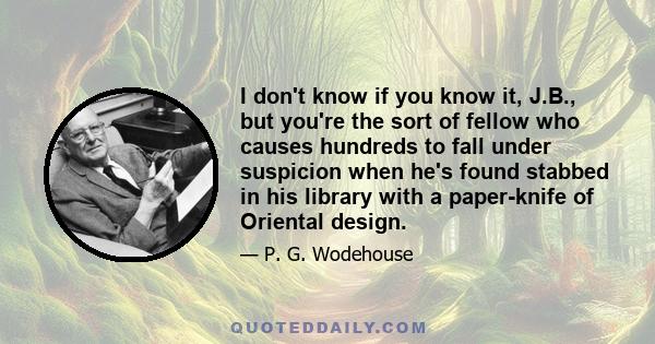 I don't know if you know it, J.B., but you're the sort of fellow who causes hundreds to fall under suspicion when he's found stabbed in his library with a paper-knife of Oriental design.