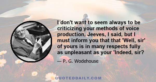 I don't want to seem always to be criticizing your methods of voice production, Jeeves, I said, but I must inform you that that 'Well, sir' of yours is in many respects fully as unpleasant as your 'Indeed, sir?