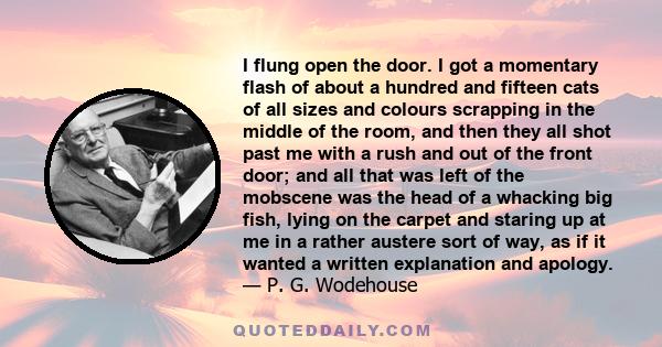 I flung open the door. I got a momentary flash of about a hundred and fifteen cats of all sizes and colours scrapping in the middle of the room, and then they all shot past me with a rush and out of the front door; and