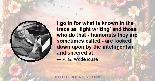 I go in for what is known in the trade as 'light writing' and those who do that - humorists they are sometimes called - are looked down upon by the intelligentsia and sneered at.