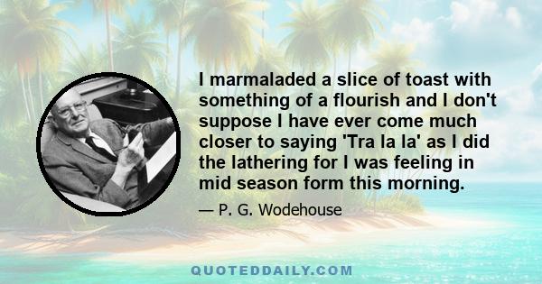 I marmaladed a slice of toast with something of a flourish and I don't suppose I have ever come much closer to saying 'Tra la la' as I did the lathering for I was feeling in mid season form this morning.