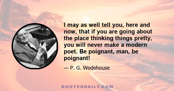 I may as well tell you, here and now, that if you are going about the place thinking things pretty, you will never make a modern poet. Be poignant, man, be poignant!