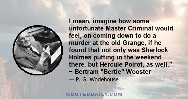 I mean, imagine how some unfortunate Master Criminal would feel, on coming down to do a murder at the old Grange, if he found that not only was Sherlock Holmes putting in the weekend there, but Hercule Poirot, as well.
