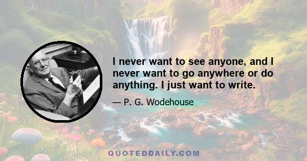 I never want to see anyone, and I never want to go anywhere or do anything. I just want to write.