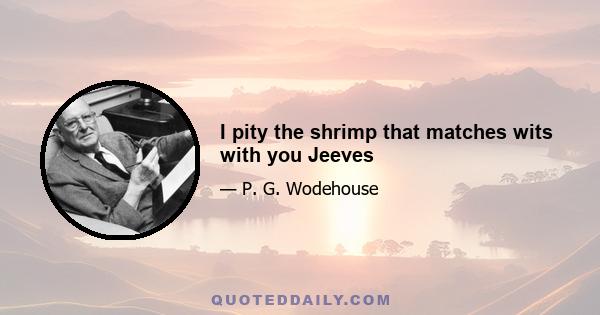 I pity the shrimp that matches wits with you Jeeves