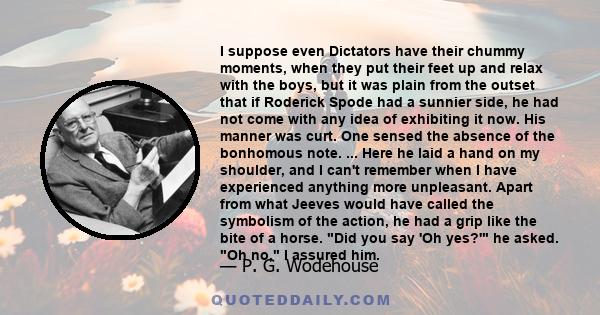 I suppose even Dictators have their chummy moments, when they put their feet up and relax with the boys, but it was plain from the outset that if Roderick Spode had a sunnier side, he had not come with any idea of