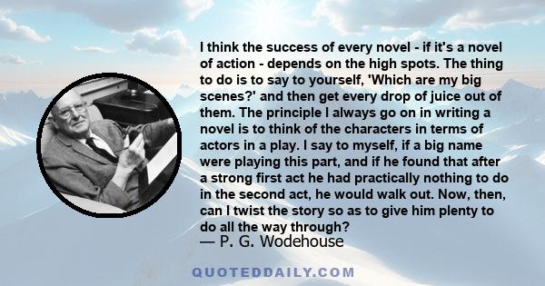 I think the success of every novel - if it's a novel of action - depends on the high spots. The thing to do is to say to yourself, 'Which are my big scenes?' and then get every drop of juice out of them. The principle I 