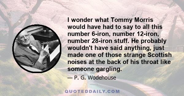 I wonder what Tommy Morris would have had to say to all this number 6-iron, number 12-iron, number 28-iron stuff. He probably wouldn't have said anything, just made one of those strange Scottish noises at the back of