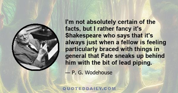 I'm not absolutely certain of the facts, but I rather fancy it's Shakespeare who says that it's always just when a fellow is feeling particularly braced with things in general that Fate sneaks up behind him with the bit 