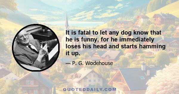 It is fatal to let any dog know that he is funny, for he immediately loses his head and starts hamming it up.