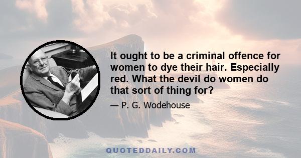 It ought to be a criminal offence for women to dye their hair. Especially red. What the devil do women do that sort of thing for?