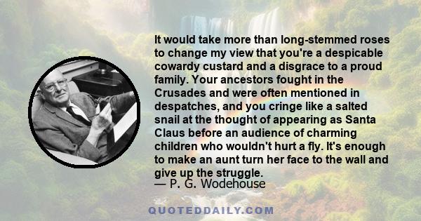 It would take more than long-stemmed roses to change my view that you're a despicable cowardy custard and a disgrace to a proud family. Your ancestors fought in the Crusades and were often mentioned in despatches, and