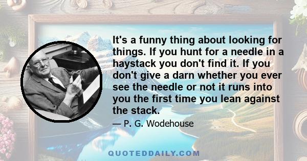 It's a funny thing about looking for things. If you hunt for a needle in a haystack you don't find it. If you don't give a darn whether you ever see the needle or not it runs into you the first time you lean against the 